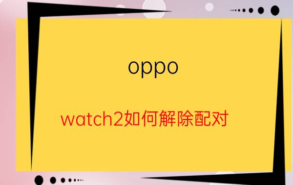 oppo watch2如何解除配对 oppowatch2如何绑定？